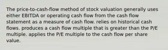 The price-to-cash-flow method of stock valuation generally uses either EBITDA or operating cash flow from the cash flow statement as a measure of cash flow. relies on historical cash flows. produces a cash flow multiple that is greater than the P/E multiple. applies the P/E multiple to the cash flow per share value.