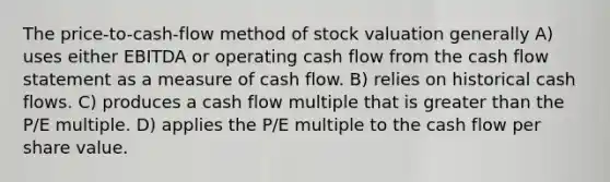 The price-to-cash-flow method of stock valuation generally A) uses either EBITDA or operating cash flow from the cash flow statement as a measure of cash flow. B) relies on historical cash flows. C) produces a cash flow multiple that is <a href='https://www.questionai.com/knowledge/ktgHnBD4o3-greater-than' class='anchor-knowledge'>greater than</a> the P/E multiple. D) applies the P/E multiple to the cash flow per share value.