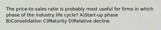 The price-to-sales ratio is probably most useful for firms in which phase of the industry life cycle? A)Start-up phase B)Consolidation C)Maturity D)Relative decline