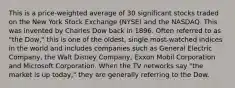 This is a price-weighted average of 30 significant stocks traded on the New York Stock Exchange (NYSE) and the NASDAQ. This was invented by Charles Dow back in 1896. Often referred to as "the Dow," this is one of the oldest, single most-watched indices in the world and includes companies such as General Electric Company, the Walt Disney Company, Exxon Mobil Corporation and Microsoft Corporation. When the TV networks say "the market is up today," they are generally referring to the Dow.