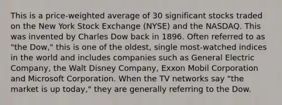 This is a price-weighted average of 30 significant stocks traded on the New York Stock Exchange (NYSE) and the NASDAQ. This was invented by Charles Dow back in 1896. Often referred to as "the Dow," this is one of the oldest, single most-watched indices in the world and includes companies such as General Electric Company, the Walt Disney Company, Exxon Mobil Corporation and Microsoft Corporation. When the TV networks say "the market is up today," they are generally referring to the Dow.