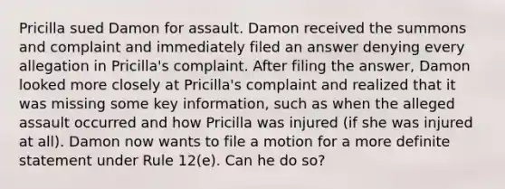 Pricilla sued Damon for assault. Damon received the summons and complaint and immediately filed an answer denying every allegation in Pricilla's complaint. After filing the answer, Damon looked more closely at Pricilla's complaint and realized that it was missing some key information, such as when the alleged assault occurred and how Pricilla was injured (if she was injured at all). Damon now wants to file a motion for a more definite statement under Rule 12(e). Can he do so?