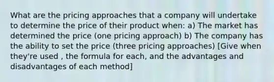 What are the pricing approaches that a company will undertake to determine the price of their product when: a) The market has determined the price (one pricing approach) b) The company has the ability to set the price (three pricing approaches) [Give when they're used , the formula for each, and the advantages and disadvantages of each method]