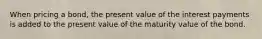 When pricing a bond, the present value of the interest payments is added to the present value of the maturity value of the bond.