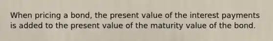 When pricing a bond, the present value of the interest payments is added to the present value of the maturity value of the bond.