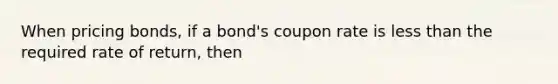 When pricing bonds, if a bond's coupon rate is less than the required rate of return, then