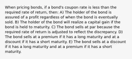 When pricing bonds, if a bond's coupon rate is less than the required rate of return, then: A) The holder of the bond is assured of a profit regardless of when the bond is eventually sold. B) The holder of the bond will realize a capital gain if the bond is held to maturity. C) The bond sells at par because the required rate of return is adjusted to reflect the discrepancy. D) The bond sells at a premium if it has a long maturity and at a discount if it has a short maturity. E) The bond sells at a discount if it has a long maturity and at a premium if it has a short maturity.