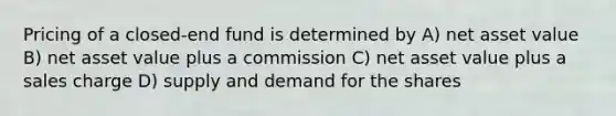 Pricing of a closed-end fund is determined by A) net asset value B) net asset value plus a commission C) net asset value plus a sales charge D) supply and demand for the shares