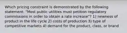 Which pricing constraint is demonstrated by the following statement: "Most public utilities must petition regulatory commissions in order to obtain a rate increase"? 1) newness of product in the life cycle 2) costs of production 3) type of competitive markets 4) demand for the product, class, or brand