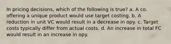 In pricing decisions, which of the following is true? a. A co. offering a unique product would use target costing. b. A reduction in unit VC would result in a decrease in opy. c. Target costs typically differ from actual costs. d. An increase in total FC would result in an increase in opy.