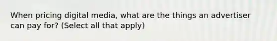 When pricing digital media, what are the things an advertiser can pay for? (Select all that apply)