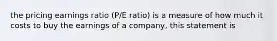 the pricing earnings ratio (P/E ratio) is a measure of how much it costs to buy the earnings of a company, this statement is