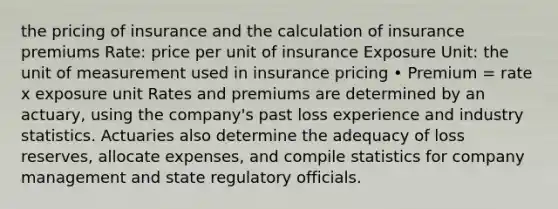 the pricing of insurance and the calculation of insurance premiums Rate: price per unit of insurance Exposure Unit: the unit of measurement used in insurance pricing • Premium = rate x exposure unit Rates and premiums are determined by an actuary, using the company's past loss experience and industry statistics. Actuaries also determine the adequacy of loss reserves, allocate expenses, and compile statistics for company management and state regulatory officials.