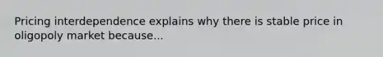 Pricing interdependence explains why there is stable price in oligopoly market because...