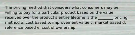 The pricing method that considers what consumers may be willing to pay for a particular product based on the value received over the product's entire lifetime is the ________ pricing method a. cost based b. improvement value c. market based d. reference based e. cost of ownership