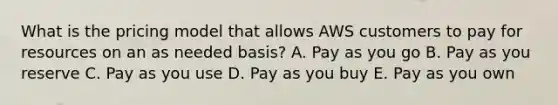 What is the pricing model that allows AWS customers to pay for resources on an as needed basis? A. Pay as you go B. Pay as you reserve C. Pay as you use D. Pay as you buy E. Pay as you own