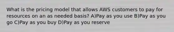 What is the pricing model that allows AWS customers to pay for resources on an as needed basis? A)Pay as you use B)Pay as you go C)Pay as you buy D)Pay as you reserve