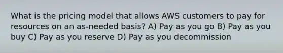 What is the pricing model that allows AWS customers to pay for resources on an as-needed basis? A) Pay as you go B) Pay as you buy C) Pay as you reserve D) Pay as you decommission