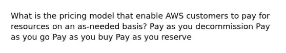 What is the pricing model that enable AWS customers to pay for resources on an as-needed basis? Pay as you decommission Pay as you go Pay as you buy Pay as you reserve