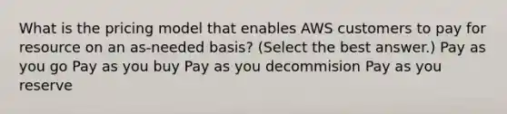 What is the pricing model that enables AWS customers to pay for resource on an as-needed basis? (Select the best answer.) Pay as you go Pay as you buy Pay as you decommision Pay as you reserve