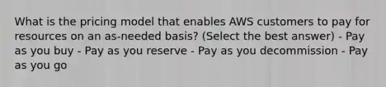 What is the pricing model that enables AWS customers to pay for resources on an as-needed basis? (Select the best answer) - Pay as you buy - Pay as you reserve - Pay as you decommission - Pay as you go