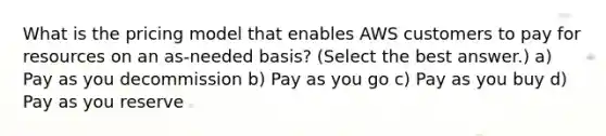 What is the pricing model that enables AWS customers to pay for resources on an as-needed basis? (Select the best answer.) a) Pay as you decommission b) Pay as you go c) Pay as you buy d) Pay as you reserve