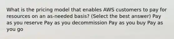 What is the pricing model that enables AWS customers to pay for resources on an as-needed basis? (Select the best answer) Pay as you reserve Pay as you decommission Pay as you buy Pay as you go