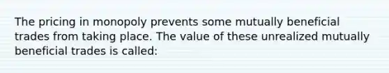 The pricing in monopoly prevents some mutually beneficial trades from taking place. The value of these unrealized mutually beneficial trades is called: