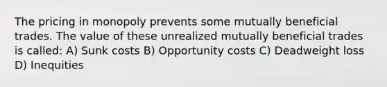 The pricing in monopoly prevents some mutually beneficial trades. The value of these unrealized mutually beneficial trades is called: A) Sunk costs B) Opportunity costs C) Deadweight loss D) Inequities