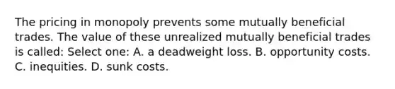 The pricing in monopoly prevents some mutually beneficial trades. The value of these unrealized mutually beneficial trades is called: Select one: A. a deadweight loss. B. opportunity costs. C. inequities. D. sunk costs.