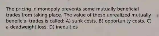 The pricing in monopoly prevents some mutually beneficial trades from taking place. The value of these unrealized mutually beneficial trades is called: A) sunk costs. B) opportunity costs. C) a deadweight loss. D) inequities