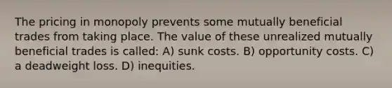 The pricing in monopoly prevents some mutually beneficial trades from taking place. The value of these unrealized mutually beneficial trades is called: A) sunk costs. B) opportunity costs. C) a deadweight loss. D) inequities.