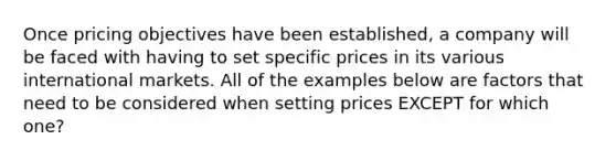 Once pricing objectives have been established, a company will be faced with having to set specific prices in its various international markets. All of the examples below are factors that need to be considered when setting prices EXCEPT for which one?