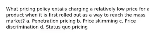 What pricing policy entails charging a relatively low price for a product when it is first rolled out as a way to reach the mass market? a. Penetration pricing b. Price skimming c. Price discrimination d. Status quo pricing