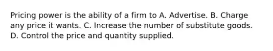 Pricing power is the ability of a firm to A. Advertise. B. Charge any price it wants. C. Increase the number of substitute goods. D. Control the price and quantity supplied.