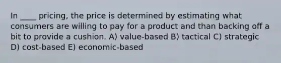 In ____ pricing, the price is determined by estimating what consumers are willing to pay for a product and than backing off a bit to provide a cushion. A) value-based B) tactical C) strategic D) cost-based E) economic-based