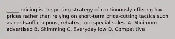 _____ pricing is the pricing strategy of continuously offering low prices rather than relying on short-term price-cutting tactics such as cents-off coupons, rebates, and special sales. A. Minimum advertised B. Skimming C. Everyday low D. Competitive