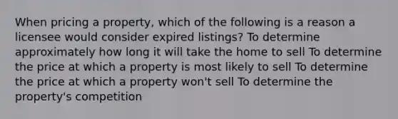 When pricing a property, which of the following is a reason a licensee would consider expired listings? To determine approximately how long it will take the home to sell To determine the price at which a property is most likely to sell To determine the price at which a property won't sell To determine the property's competition