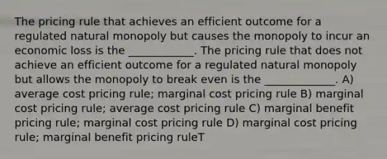 The pricing rule that achieves an efficient outcome for a regulated natural monopoly but causes the monopoly to incur an economic loss is the ____________. The pricing rule that does not achieve an efficient outcome for a regulated natural monopoly but allows the monopoly to break even is the _____________. A) average cost pricing rule; marginal cost pricing rule B) marginal cost pricing rule; average cost pricing rule C) marginal benefit pricing rule; marginal cost pricing rule D) marginal cost pricing rule; marginal benefit pricing ruleT