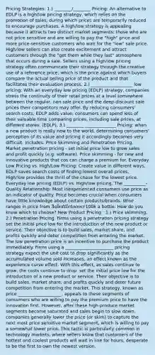 Pricing Strategies: 1.) ________/________ Pricing: An alternative to EDLP is a high/low pricing strategy, which relies on the promotion of sales, during which prices are temporarily reduced to encourage purchases. A high/low strategy is appealing because it attracts two distinct market segments: those who are not price sensitive and are willing to pay the "high" price and more price-sensitive customers who wait for the "low" sale price. High/low sellers can also create excitement and attract customers through the "get them while they last" atmosphere that occurs during a sale. Sellers using a high/low pricing strategy often communicate their strategy through the creative use of a reference price, which is the price against which buyers compare the actual selling price of the product and that facilitates their evaluation process. 2.) ___________________ low pricing: With an everyday low pricing (EDLP) strategy, companies stress the continuity of their retail prices at a level somewhere between the regular, non sale price and the deep-discount sale prices their competitors may offer. By reducing consumers' search costs, EDLP adds value; consumers can spend less of their valuable time comparing prices, including sale prices, at different stores. (EDLP), 3.) ________ ______________ Pricing: when a new product is really new to the world, determining consumers' perception of its value and pricing it accordingly becomes very difficult. Includes: Price Skimming and Penetration Pricing. Market penetration pricing - set initial price low to grow sales and profit quickly (e.g. software). Price skimming - for new and innovative products that cos can charge a premium for. Everyday Low Pricing vs. High/Low Pricing: Create value in different ways, EDLP saves search costs of finding lowest overall prices, High/low provides the thrill of the chase for the lowest price. Everyday low pricing (EDLP) vs. High/low pricing. The __________-Quality Relationship: Most inexperienced consumers use price as an indicator of quality. Price becomes crucial when consumers have little knowledge about certain products/brands. Wine ranges in price from 3 a bottle to over100k a bottle. How do you know which to choose? New Product Pricing : 1.) Price skimming, 2.) Penetration Pricing. Firms using a penetration pricing strategy set the initial price low for the introduction of the new product or service. Their objective is to build sales, market share, and profits quickly and deter competition from entering the market. The low penetration price is an incentive to purchase the product immediately. Firms using a ______________________ pricing strategy expect the unit cost to drop significantly as the accumulated volume sold increases, an effect known as the experience curve effect. With this effect, as sales continue to grow, the costs continue to drop. set the initial price low for the introduction of a new product or service. Their objective is to build sales, market share, and profits quickly and deter future competition from entering the market. This strategy, known as price ____________________, appeals to these segments of consumers who are willing to pay the premium price to have the innovation first. However, after these high-produce market segments become saturated and sales begin to slow down, companies generally lower the price (or skim) to capture the next most price sensitive market segment, which is willing to pay a somewhat lower price. This tactic is particularly common in technology markets, where sellers know that customers of the hottest and coolest products will wait in line for hours, desperate to be the first to own the newest version.