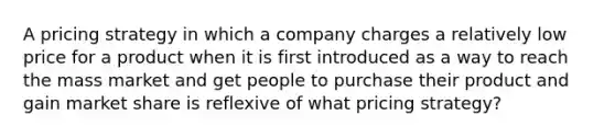 A pricing strategy in which a company charges a relatively low price for a product when it is first introduced as a way to reach the mass market and get people to purchase their product and gain market share is reflexive of what pricing strategy?