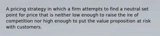 A pricing strategy in which a firm attempts to find a neutral set point for price that is neither low enough to raise the ire of competition nor high enough to put the value proposition at risk with customers.