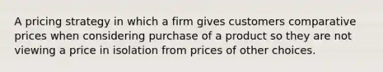 A pricing strategy in which a firm gives customers comparative prices when considering purchase of a product so they are not viewing a price in isolation from prices of other choices.