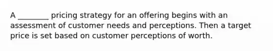 A ________ pricing strategy for an offering begins with an assessment of customer needs and perceptions. Then a target price is set based on customer perceptions of worth.