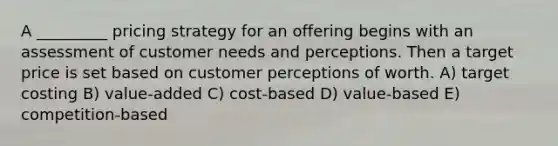 A _________ pricing strategy for an offering begins with an assessment of customer needs and perceptions. Then a target price is set based on customer perceptions of worth. A) target costing B) value-added C) cost-based D) value-based E) competition-based