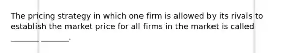 The pricing strategy in which one firm is allowed by its rivals to establish the market price for all firms in the market is called _______ _______.