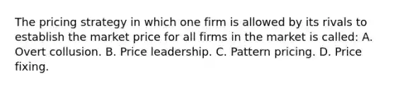 The pricing strategy in which one firm is allowed by its rivals to establish the market price for all firms in the market is called: A. Overt collusion. B. Price leadership. C. Pattern pricing. D. Price fixing.