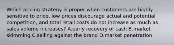 Which pricing strategy is proper when customers are highly sensitive to price, low prices discourage actual and potential competition, and total retail costs do not increase as much as sales volume increases? A.early recovery of cash B.market skimming C.selling against the brand D.market penetration