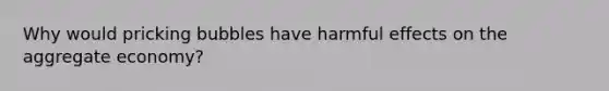 Why would pricking bubbles have harmful effects on the aggregate economy?