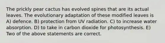 The prickly pear cactus has evolved spines that are its actual leaves. The evolutionary adaptation of these modified leaves is A) defence. B) protection from UV radiation. C) to increase water absorption. D) to take in carbon dioxide for photosynthesis. E) Two of the above statements are correct.